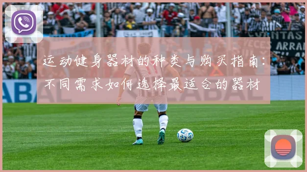 运动健身器材的种类与购买指南:不同需求如何选择最适合的器材