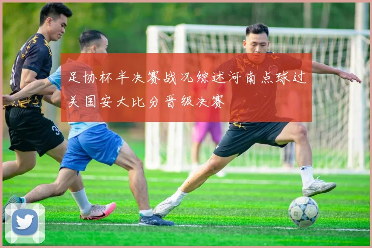 足协杯半决赛战况综述河南点球过关国安大比分晋级决赛