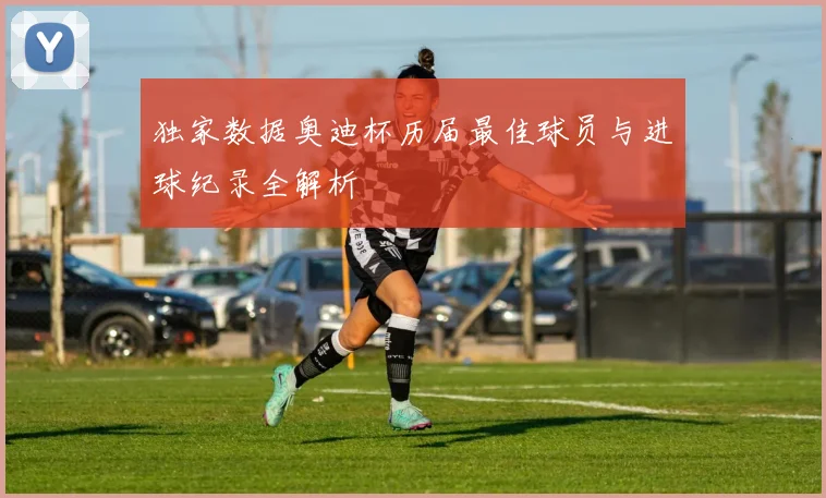 独家数据奥迪杯历届最佳球员与进球纪录全解析
